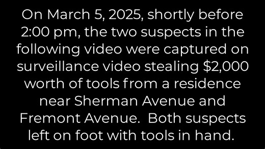 On March 5, 2025, shortly before 2:00 pm, the two suspects in the following video were captured on surveillance video stealing $2,000 worth of tools from a residence near Sherman Avenue and Fremont Avenue. Both suspects left on foot with tools in hand. If you have information on their identities and/or whereabouts, please contact Detective Jacob Torres Jacobo.Torres@fresno.gov (559) 621-3000 Ext. 3456 Or Crime Stoppers at (559) 498-STOP If your tip leads to an arrest, you could be eligible for a
