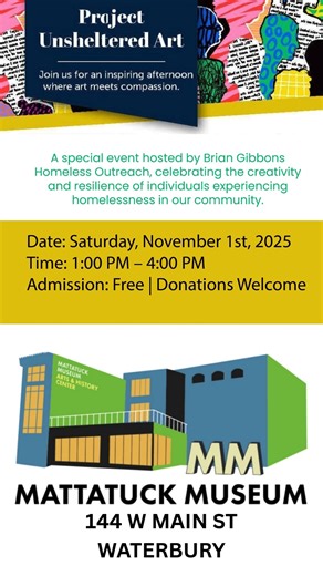 You’re warmly invited to Project: Unsheltered Art, a special event hosted by Brian Gibbons Homeless Outreach, celebrating the creativity and resilience of individuals experiencing homelessness in our community. Date: Saturday, November 1st, 2025 Time: 1:00 PM – 4:00 PM Location: Mattatuck Museum, 144 W Main St, Waterbury, CT ️ Admission: Free | Donations Welcome Project: Unsheltered Ar🎨 You’re Invited to Project: Unsheltered Art Saturday, November 1, 2025 | 1:00–4:00 PM 📍 Mattatuck Museum, 144