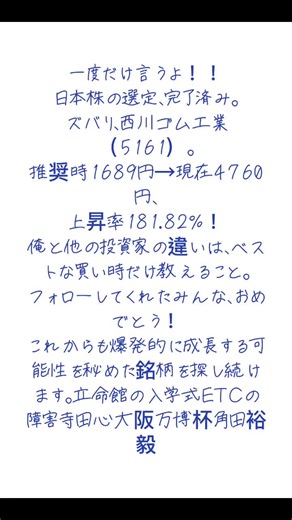 一度だけ言うよ！！ 日本株の選定、完了済み。 ズバリ、西川ゴム工業（5161）。 推奨時1689円→現在4760円、 上昇率181.82%！ 俺と他の投資家の違いは、ベストな買い時だけ教えること。 フォローしてくれたみんな、おめでとう！ これからも爆発的に成長する可能性を秘めた銘柄を探し続けます。立命館の入学式ETCの障害寺田心大阪万博杯角田裕毅 #株式投資 #日本株 #投資初心者 #資産運用 #銘柄分析 #急騰株 #成長株 #株価予想 #投資戦略 #副業 #株トレード #億り人 #テンバガー