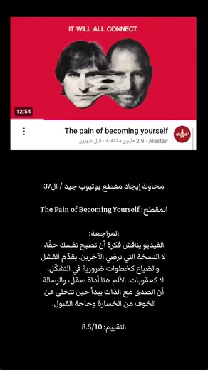 محاولة إيجاد مقطع يوتيوب جيد / ال37 المقطع: The Pain of Becoming Yourself المراجعة: الفيديو يناقش فكرة أن تصبح نفسك حقًا، لا النسخة التي ترضي الآخرين. يقدّم الفشل والضياع كخطوات ضرورية في التشكّل، لا كعقوبات. الألم هنا أداة صقل، والرسالة أن الصدق مع الذات يبدأ حين تتخلى عن الخوف من الخسارة وحاجة القبول. التقييم: 8.5/10