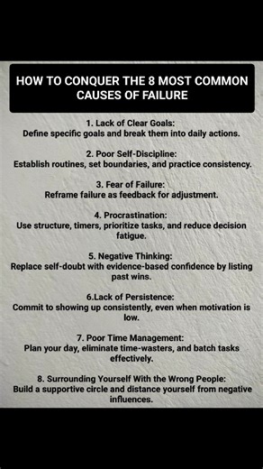 How to Conquer the 8 Most Common Causes of Failure: Most failures don't happen because people are incapable; they happen because people underestimate the forces working against them. When the causes of failure are understood, power is gained to conquer them before they conquer you. 👉Lack of Clear Goals: Define specific goals and break them into daily actions. 👉Poor Self-Discipline: Establish routines, set boundaries, and practice consistency. 👉Fear of Failure: Reframe failure as feedback for