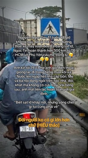 Nguyễn Ngọc Tín, 31 tuổi, 48 giờ không ngủ, bỏ lại ôtô ngang đường, thuê xe máy vượt đèo Cả đang sạt lở, Ngọc Tín hoàn thành hơn 500 km từ TP HCM về Phú Yên cứu mẹ trong lũ. Anh kể tối 19/11 mẹ anh gọi điện thoại, giọng lạc đi trong tiếng mưa xối xả: "Nước lên ngập hết nhà cấp bốn. Mẹ và bà nội đang ngồi trên nóc nhà, đói, khát mà không có cứu trợ". Vài tiếng sau, anh mất liên lạc hoàn toàn với gia đình. Biết sạt lở khắp nơi, nhưng sống chết gì tui cũng phải về "2h sáng 22/11, sau hơn 48 giờ khô