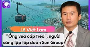 Lê Viết Lam - “Ông Vua Cáp Treo”, Người Sáng Lập Tập Đoàn Sun Group