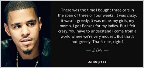 I'm not a conscious rapper, all those things we talk about, the struggle, the pain, the outlook to the future, keep your head up. J. Cole quote: There was the time I bought three cars in the...