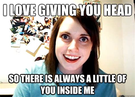 I Love Giving You Head So There Is Always A Little Of You Inside Me Overly Attached Girlfriend