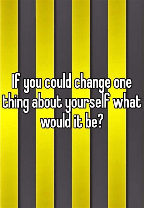 If You Could Change One Thing About Yourself What Would It Be