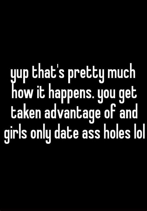 Yup That S Pretty Much How It Happens You Get Taken Advantage Of And Girls Only Date Ass Holes Lol