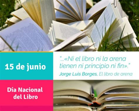Si bien el día internacional del libro se conmemora todos los 23 de abril a nivel mundial, en argentina también se celebra el día del libro todos los 15 se debe a que un 15 de junio de 1908 comenzó la fiesta del libro en nuestro país. Biblioteca María Elena Walsh: 15 de Junio: Día Nacional del Libro