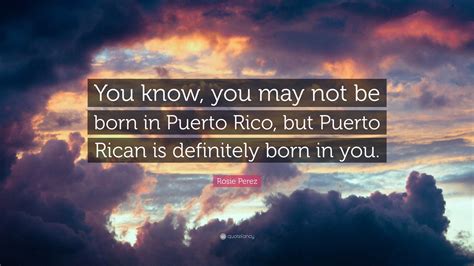 Rosie Perez Quote You Know You May Not Be Born In Puerto Rico But