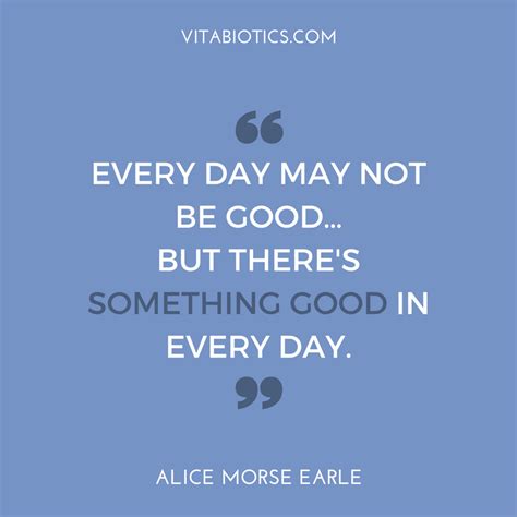 Every Day May Not Be Good But There S Something Good In Every Day Alice Morse Earle
