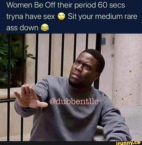 Women Be Off Their Period 60 Secs Tryna Have Sex Sit Your Medium Rare Ass Down Ubbentll Ifunny