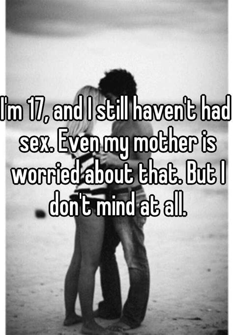 i m 17 and i still haven t had sex even my mother is worried about that but i don t mind at all