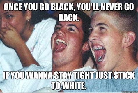 Once You Go Black Youll Never Go Back If You Wanna Stay Tight Just Stick To White Immature