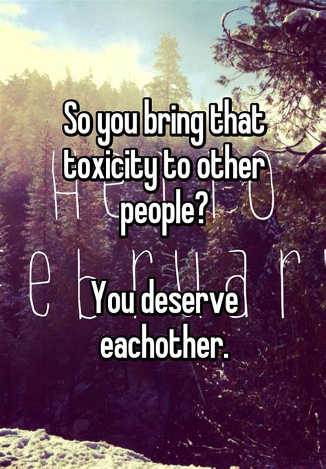 so you bring that toxicity to other people you deserve eachother