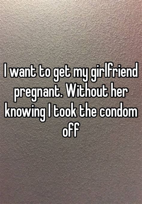 i want to get my girlfriend pregnant without her knowing i took the condom off