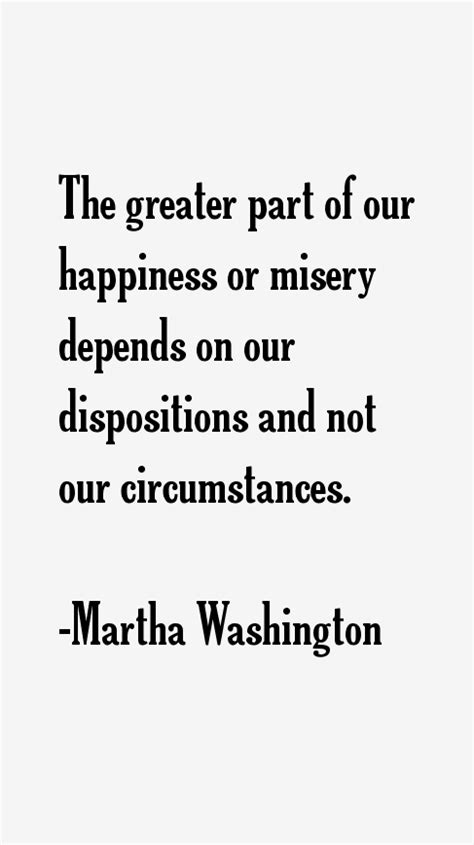 I've learned from experience that the greater part of our happiness or misery depends on our disposition and not on our circumstances. Martha Washington Quotes & Sayings