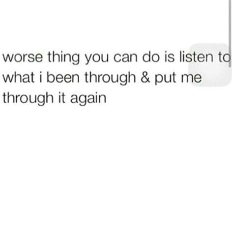 The Worst Thing You Can Do Is Listen To What Ive Been Through And Put Me Through It Again