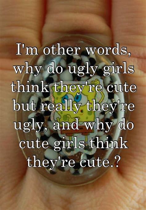 Im Other Words Why Do Ugly Girls Think Theyre Cute But Really They