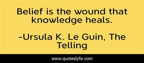 Belief Is The Wound That Knowledge Heals Quote By Ursula K Le Guin