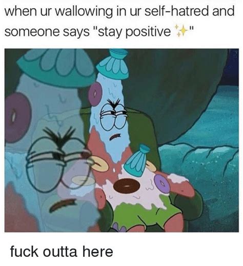 when ur wallowing in ur self hatred and someone says stay positive fuck outta here hatred meme
