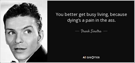 Please be civil and follow the reddiquette. Frank Sinatra quote: You better get busy living, because dying's a pain in...