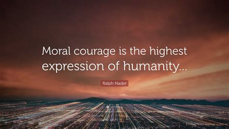 Ralph Nader Quote Moral Courage Is The Highest Expression Of Humanity