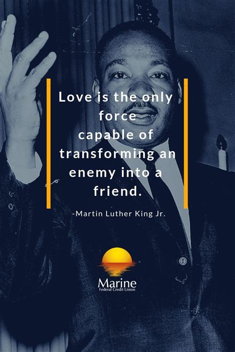 If you're enjoying these quotes, you'll love our collection of war quotes from writers, politicians, and more. Martin Luther King Jr Quote: Love is the only force capable of transforming an enemy into a frie ...