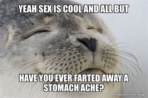 yeah sex is cool and all but have you ever farted away a stomach ache satisfied seal make a