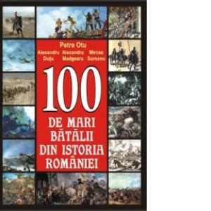 100 De Mari Batalii Din Istoria Romaniei Petre Otu ALEXANDRU DUTU