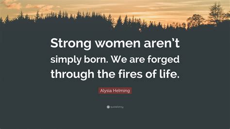 Alysia Helming Quote Strong Women Arent Simply Born We Are Forged Through The Fires Of Life