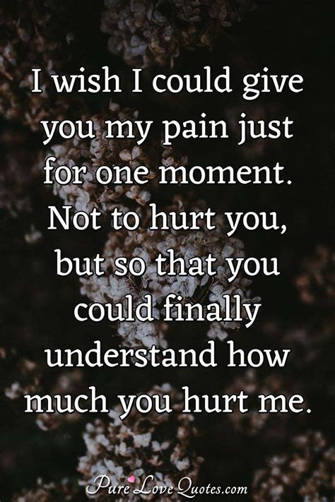 I wish I could give you my pain just for one moment. Not to hurt you