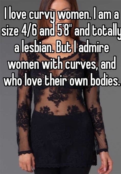 i love curvy women i am a size 4 6 and 5 8 and totally a lesbian but i admire women with
