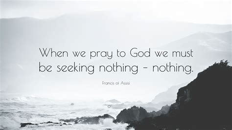 francis of assisi quote “when we pray to god we must be seeking nothing nothing ”