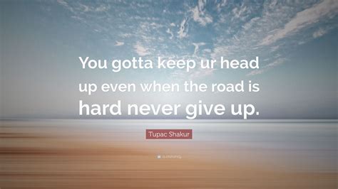 You need to quit thinking that you will be in this kind of situation forever. Tupac Shakur Quote: "You gotta keep ur head up even when the road is hard never give up." (7 ...