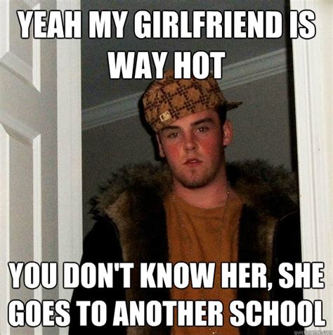 yeah my girlfriend is way hot you don t know her she goes to another school scumbag steve