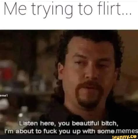 me trying to flirt listen here you beautiful bitch i m about to fuck you up with some memes