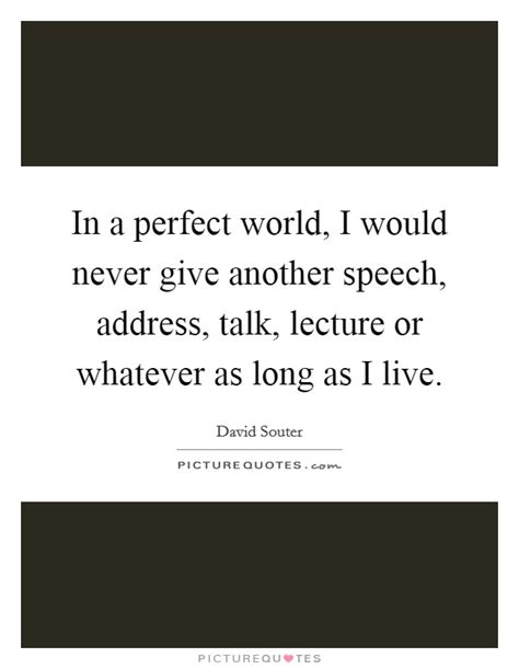 In a perfect world, in some instances, you probably would want to. In a perfect world, I would never give another speech, address,... | Picture Quotes