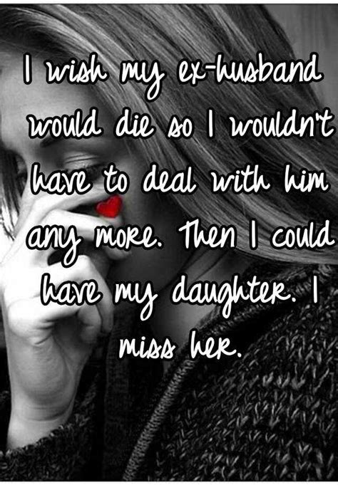 i wish my ex husband would die so i wouldn t have to deal with him any more then i could have