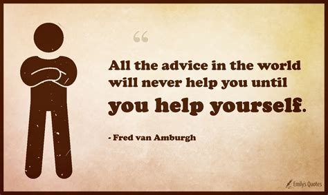All the advice in the world will never help you until you help yourself ...