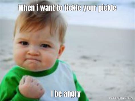 When I Want To Tickle Your Pickle I Be Angry Meme Generator