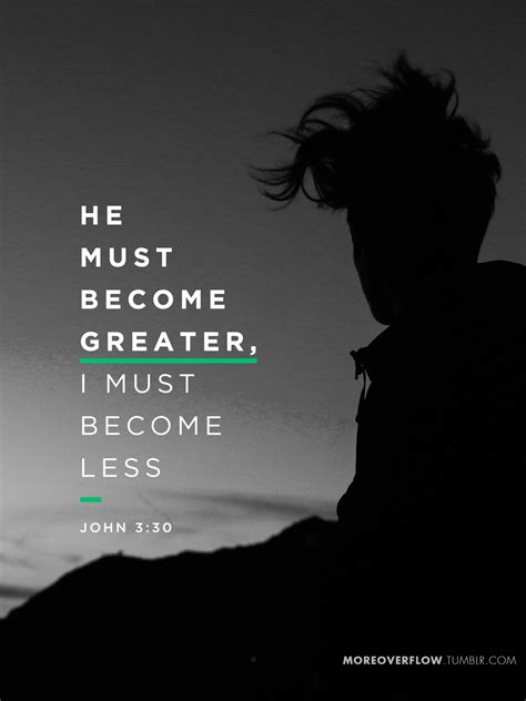 The very nature of things demands that he and his ministry grow and that i become lesser in popularity. He must become greater, I must become less John 3:30 ...