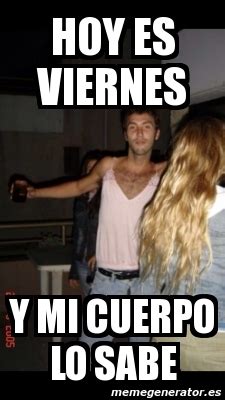 Meme Personalizado Hoy Es Viernes Y Mi Cuerpo Lo Sabe