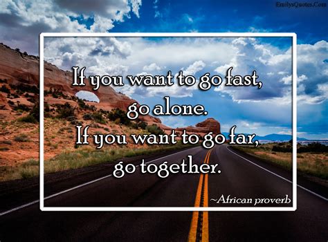 Some people need to do each more often than the other. If you want to go fast, go alone. If you want to go far ...