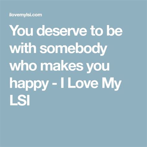 The Quote You Deserves To Be With Somebody Who Makes You Happy I Love My Lsi