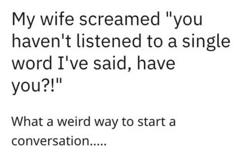 My Wife Screamed You Havent Listened To A Single Word Ive Said Have You What A Weird Way To