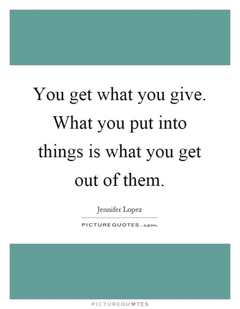 You Get What You Give What You Put Into Things Is What You Get
