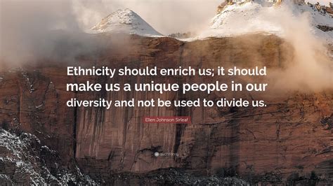 Browse +200.000 popular quotes by author, topic, profession. Ellen Johnson Sirleaf Quote: "Ethnicity should enrich us; it should make us a unique people in ...