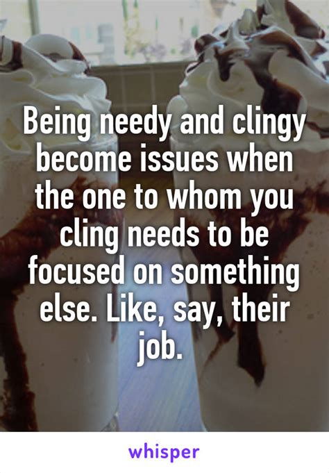 being needy and clingy become issues when the one to whom you cling needs to be focused on