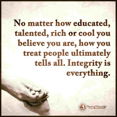 If you want to know how others treat you, the best starting place is to look at how you treat others. Integrity Is Everything. How you treat people ultimately ...