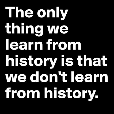 The Only Thing We Learn From History Is That We Dont Learn From